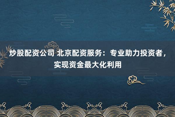 炒股配资公司 北京配资服务：专业助力投资者，实现资金最大化利用