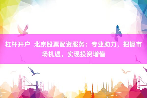 杠杆开户  北京股票配资服务：专业助力，把握市场机遇，实现投资增值