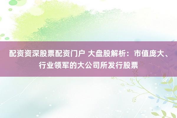 配资资深股票配资门户 大盘股解析：市值庞大、行业领军的大公司所发行股票