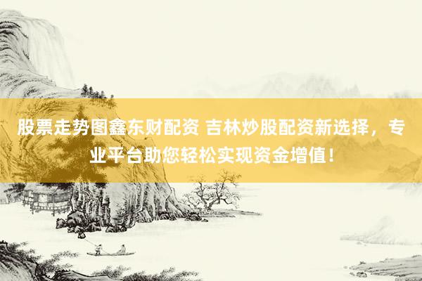 股票走势图鑫东财配资 吉林炒股配资新选择，专业平台助您轻松实现资金增值！