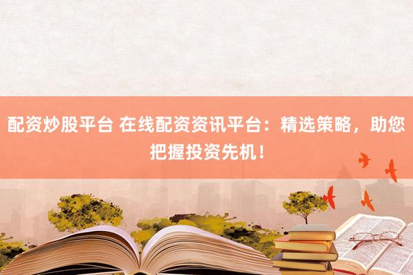配资炒股平台 在线配资资讯平台：精选策略，助您把握投资先机！