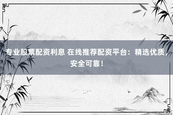 专业股票配资利息 在线推荐配资平台：精选优质，安全可靠！