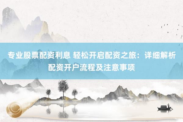 专业股票配资利息 轻松开启配资之旅：详细解析配资开户流程及注意事项