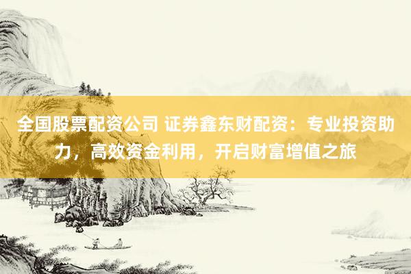 全国股票配资公司 证券鑫东财配资：专业投资助力，高效资金利用，开启财富增值之旅