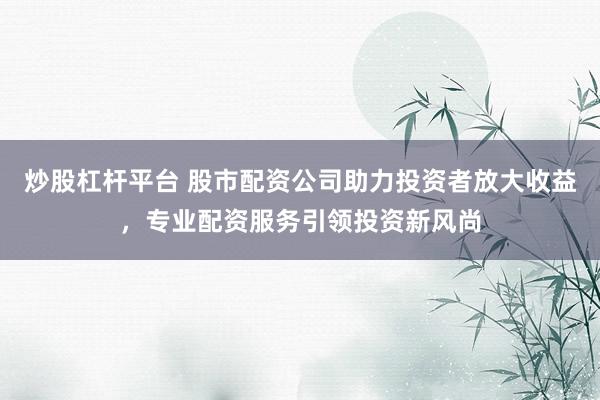 炒股杠杆平台 股市配资公司助力投资者放大收益，专业配资服务引领投资新风尚