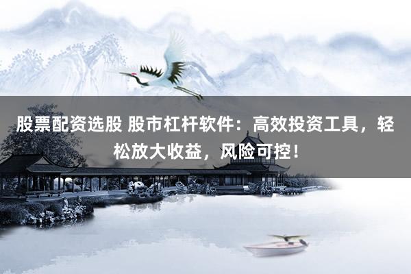 股票配资选股 股市杠杆软件：高效投资工具，轻松放大收益，风险可控！