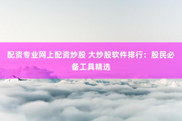 配资专业网上配资炒股 大炒股软件排行：股民必备工具精选