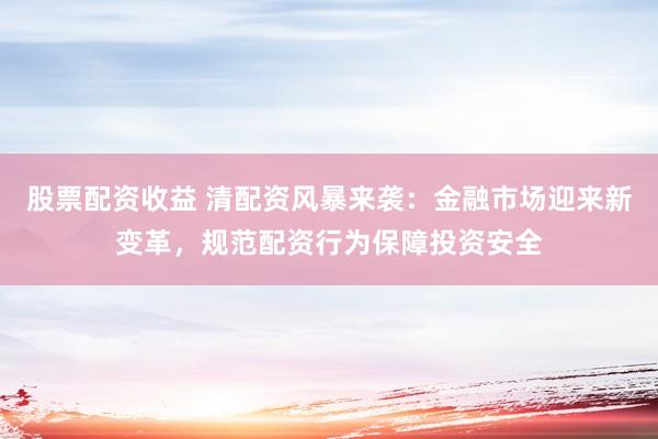 股票配资收益 清配资风暴来袭：金融市场迎来新变革，规范配资行为保障投资安全