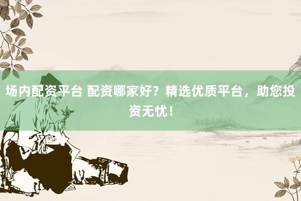 场内配资平台 配资哪家好？精选优质平台，助您投资无忧！