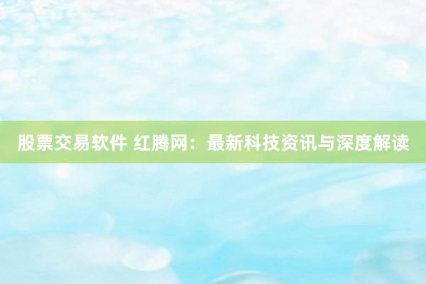 股票交易软件 红腾网：最新科技资讯与深度解读