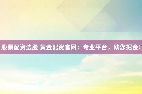 股票配资选股 黄金配资官网：专业平台，助您掘金！