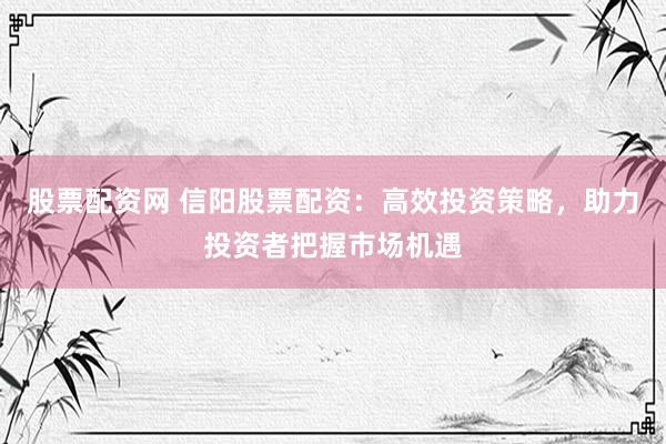 股票配资网 信阳股票配资：高效投资策略，助力投资者把握市场机遇